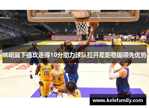 姚明篮下强攻连得10分助力球队拉开差距稳固领先优势