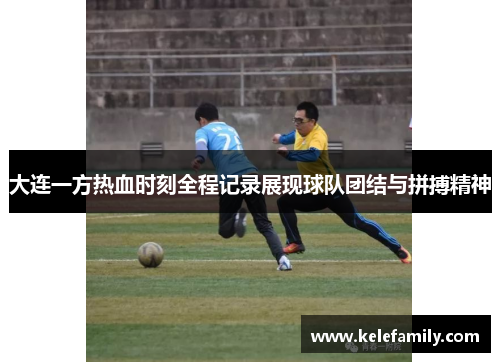大连一方热血时刻全程记录展现球队团结与拼搏精神