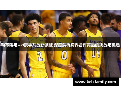 勒布朗与Uzi携手共战新领域 深度解析跨界合作背后的挑战与机遇