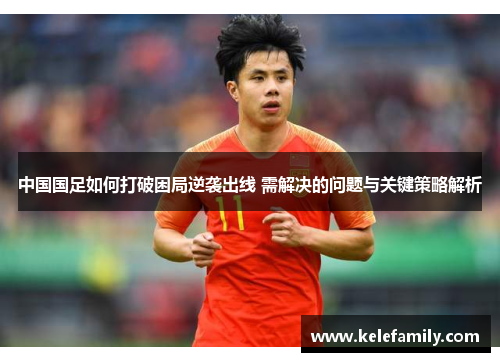 中国国足如何打破困局逆袭出线 需解决的问题与关键策略解析