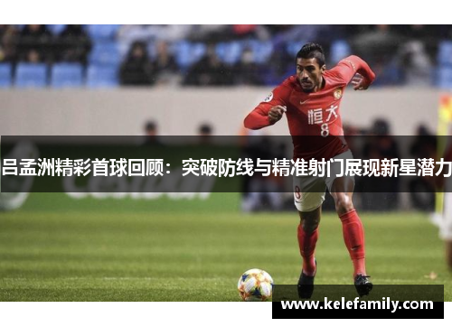 吕孟洲精彩首球回顾：突破防线与精准射门展现新星潜力