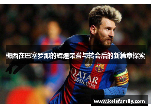 梅西在巴塞罗那的辉煌荣誉与转会后的新篇章探索