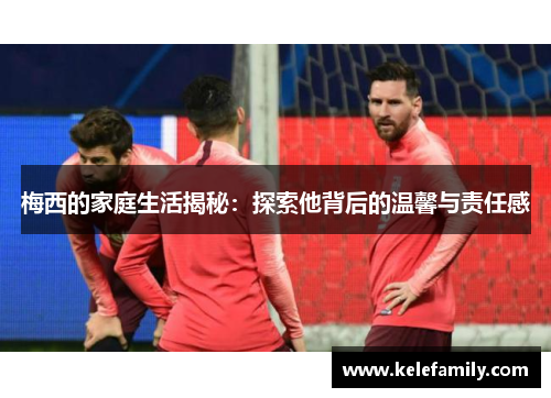 梅西的家庭生活揭秘：探索他背后的温馨与责任感