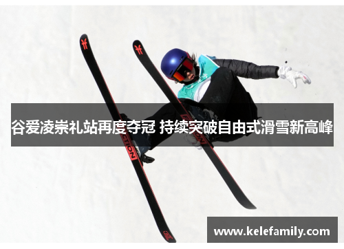 谷爱凌崇礼站再度夺冠 持续突破自由式滑雪新高峰